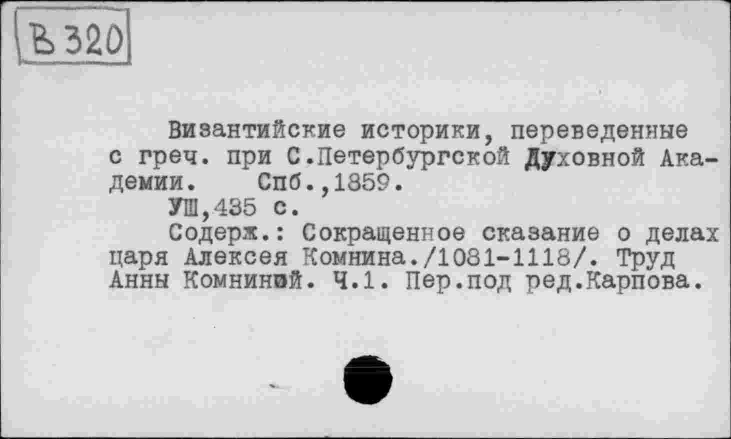 ﻿Ъ 320
Византийские историки, переведенные с греч. при С.Петербургской Духовной Академии. Спб.,1859.
УШ,435 с.
Содерж.: Сокращенное сказание о делах царя Алексея Комнина./1081-1118/. Труд Анны Комниной. 4.1. Пер.под ред.Карпова.